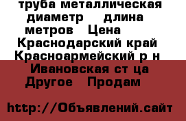 труба металлическая диаметр 10 длина 6 метров › Цена ­ 50 - Краснодарский край, Красноармейский р-н, Ивановская ст-ца Другое » Продам   